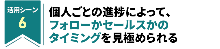 個人ごとの進捗によって、フォローかセールスかのタイミングを見極められる